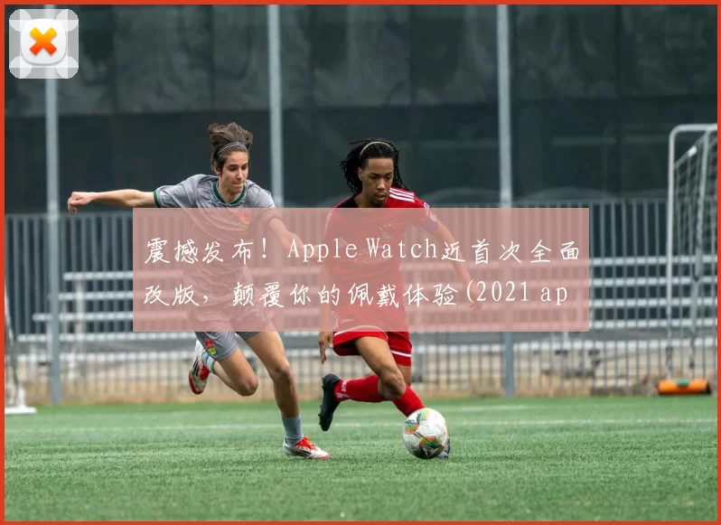 震撼发布！Apple Watch近首次全面改版，颠覆你的佩戴体验(2021 apple watch 大改款)