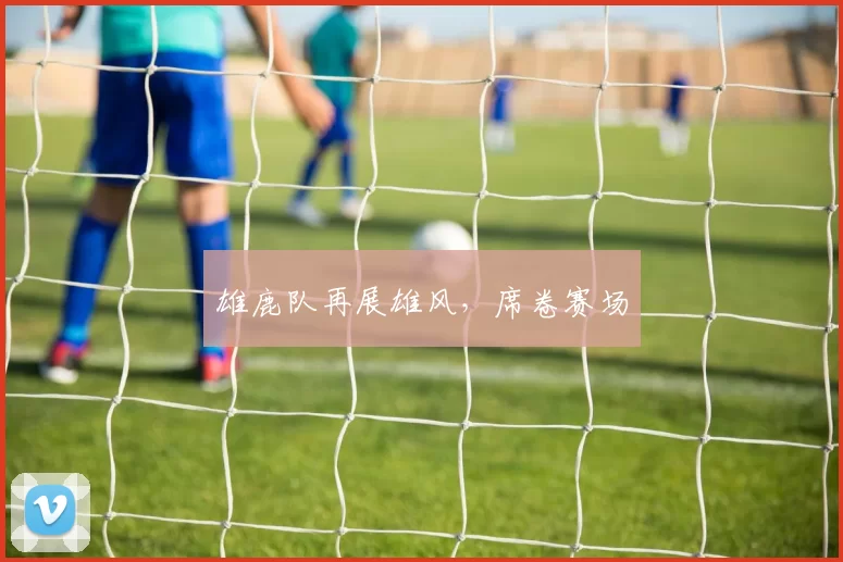 雄鹿队再展雄风，席卷赛场