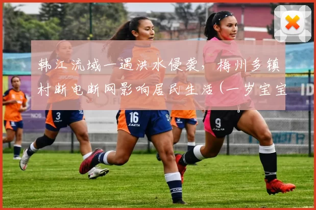 韩江流域一遇洪水侵袭，梅州多镇村断电断网影响居民生活(一岁宝宝能喝红糖姜水)